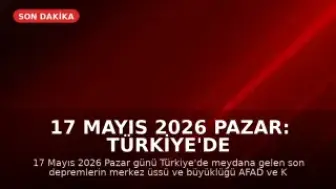 17 Mayıs 2026 Pazar: Türkiye'de Son Depremler ve Hava Durumu Güncellemesi
