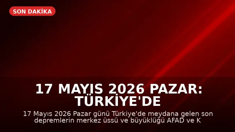 17 Mayıs 2026 Pazar: Türkiye'de Son Depremler ve Hava Durumu Güncellemesi